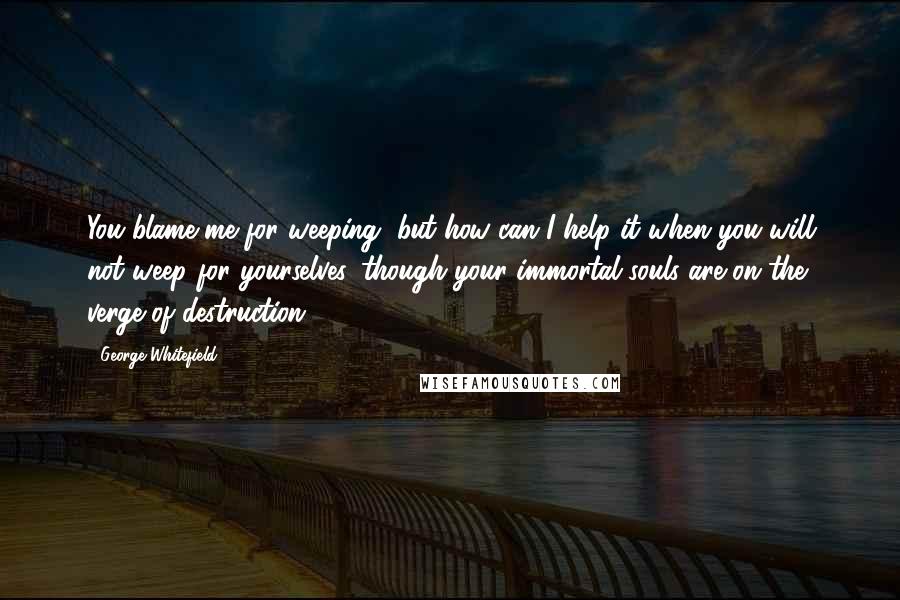 George Whitefield Quotes: You blame me for weeping, but how can I help it when you will not weep for yourselves, though your immortal souls are on the verge of destruction.