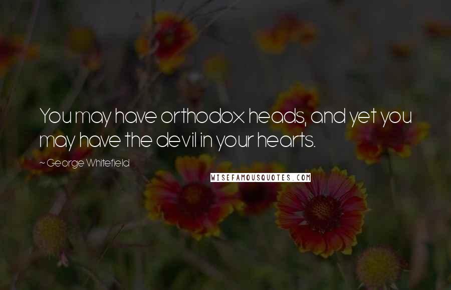 George Whitefield Quotes: You may have orthodox heads, and yet you may have the devil in your hearts.