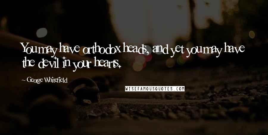 George Whitefield Quotes: You may have orthodox heads, and yet you may have the devil in your hearts.