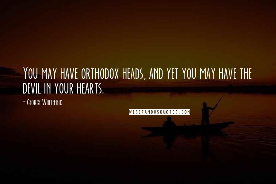 George Whitefield Quotes: You may have orthodox heads, and yet you may have the devil in your hearts.
