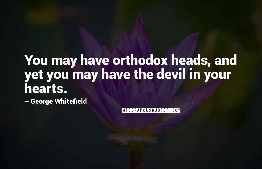 George Whitefield Quotes: You may have orthodox heads, and yet you may have the devil in your hearts.
