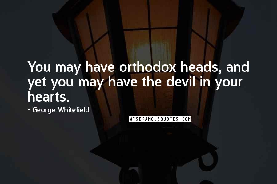 George Whitefield Quotes: You may have orthodox heads, and yet you may have the devil in your hearts.
