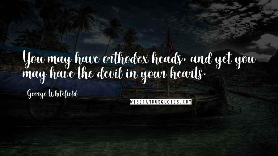 George Whitefield Quotes: You may have orthodox heads, and yet you may have the devil in your hearts.