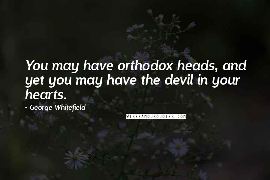 George Whitefield Quotes: You may have orthodox heads, and yet you may have the devil in your hearts.