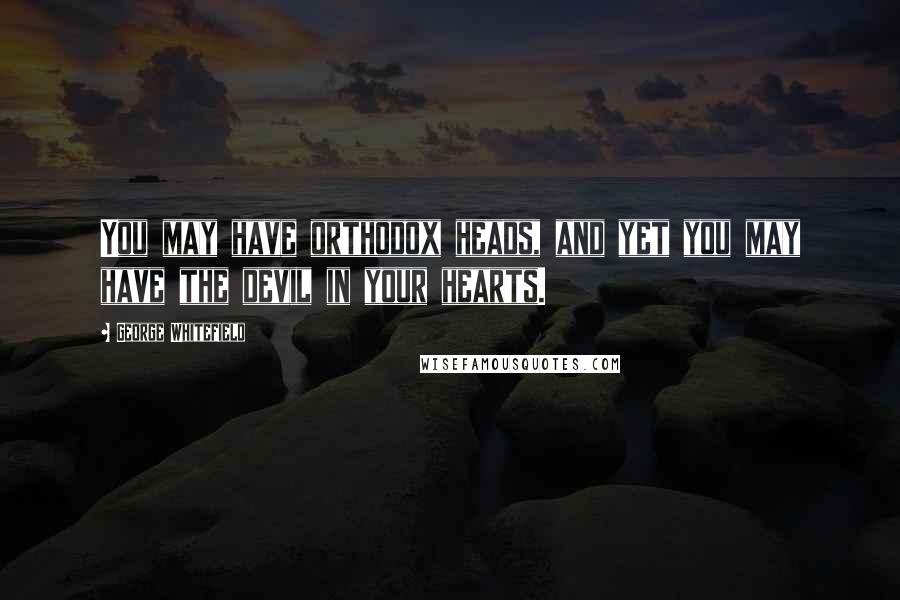 George Whitefield Quotes: You may have orthodox heads, and yet you may have the devil in your hearts.