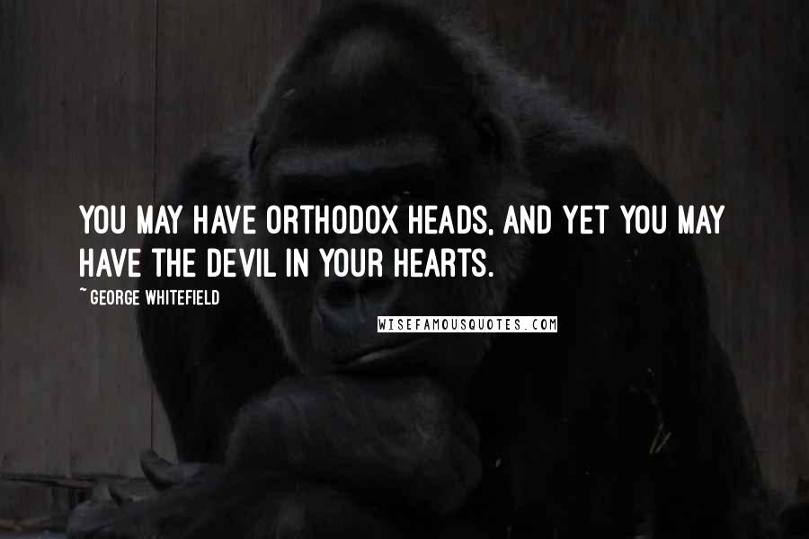 George Whitefield Quotes: You may have orthodox heads, and yet you may have the devil in your hearts.