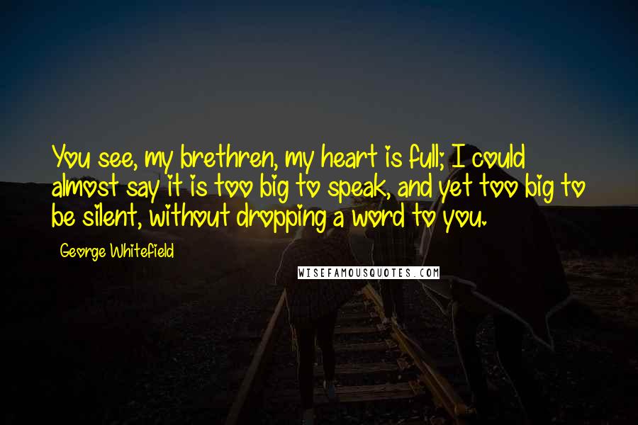 George Whitefield Quotes: You see, my brethren, my heart is full; I could almost say it is too big to speak, and yet too big to be silent, without dropping a word to you.