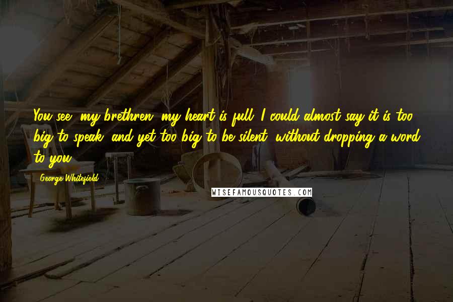 George Whitefield Quotes: You see, my brethren, my heart is full; I could almost say it is too big to speak, and yet too big to be silent, without dropping a word to you.