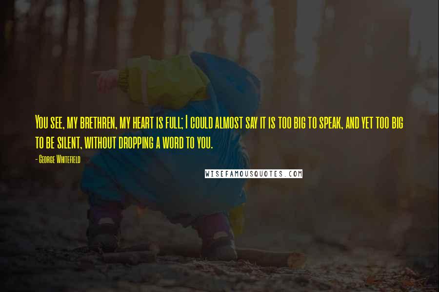 George Whitefield Quotes: You see, my brethren, my heart is full; I could almost say it is too big to speak, and yet too big to be silent, without dropping a word to you.