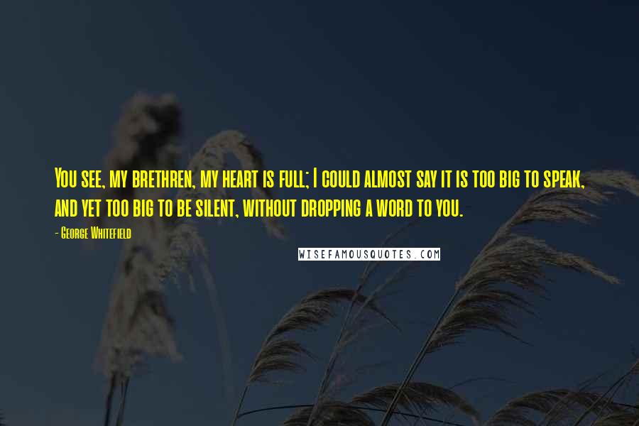 George Whitefield Quotes: You see, my brethren, my heart is full; I could almost say it is too big to speak, and yet too big to be silent, without dropping a word to you.