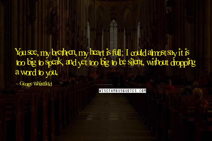 George Whitefield Quotes: You see, my brethren, my heart is full; I could almost say it is too big to speak, and yet too big to be silent, without dropping a word to you.