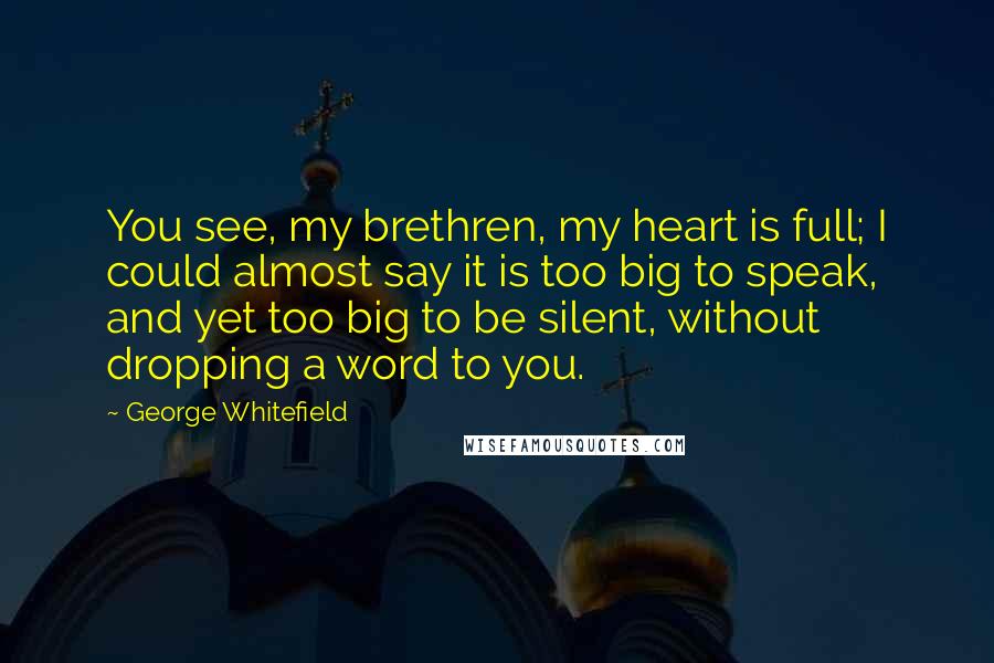George Whitefield Quotes: You see, my brethren, my heart is full; I could almost say it is too big to speak, and yet too big to be silent, without dropping a word to you.