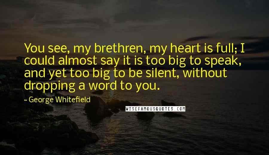 George Whitefield Quotes: You see, my brethren, my heart is full; I could almost say it is too big to speak, and yet too big to be silent, without dropping a word to you.