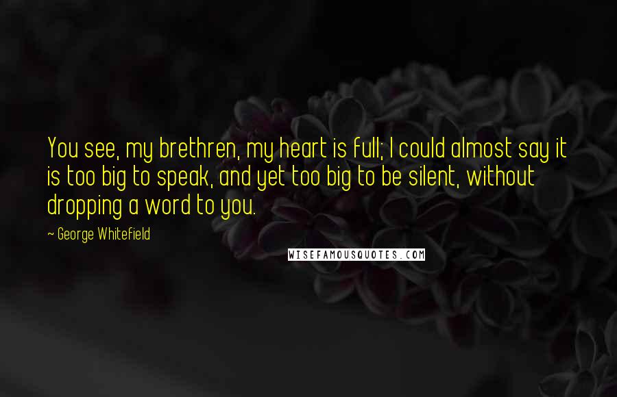 George Whitefield Quotes: You see, my brethren, my heart is full; I could almost say it is too big to speak, and yet too big to be silent, without dropping a word to you.