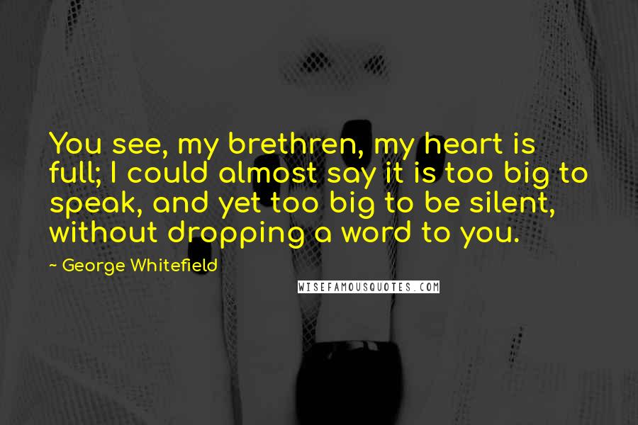 George Whitefield Quotes: You see, my brethren, my heart is full; I could almost say it is too big to speak, and yet too big to be silent, without dropping a word to you.