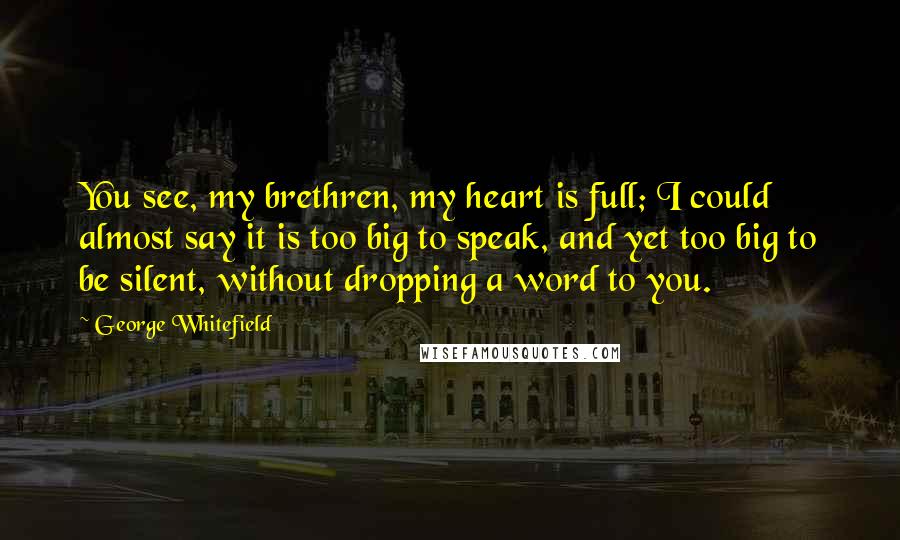 George Whitefield Quotes: You see, my brethren, my heart is full; I could almost say it is too big to speak, and yet too big to be silent, without dropping a word to you.