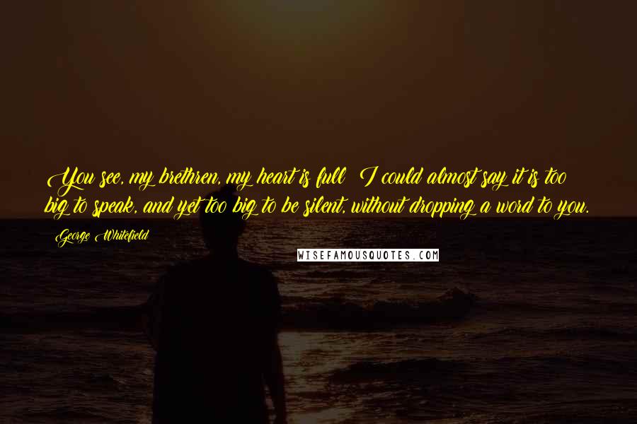 George Whitefield Quotes: You see, my brethren, my heart is full; I could almost say it is too big to speak, and yet too big to be silent, without dropping a word to you.