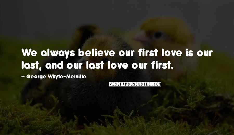 George Whyte-Melville Quotes: We always believe our first love is our last, and our last love our first.