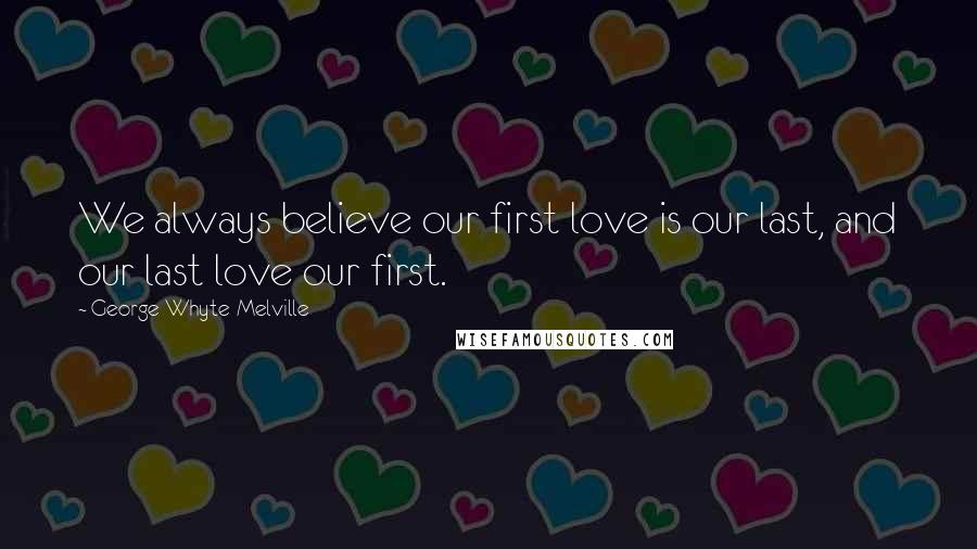 George Whyte-Melville Quotes: We always believe our first love is our last, and our last love our first.