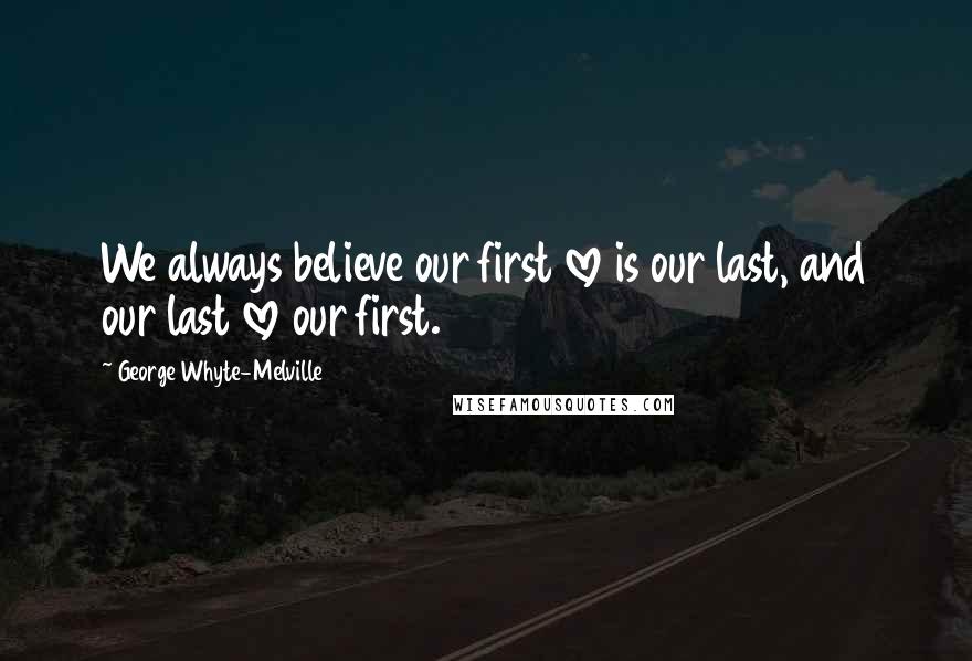 George Whyte-Melville Quotes: We always believe our first love is our last, and our last love our first.