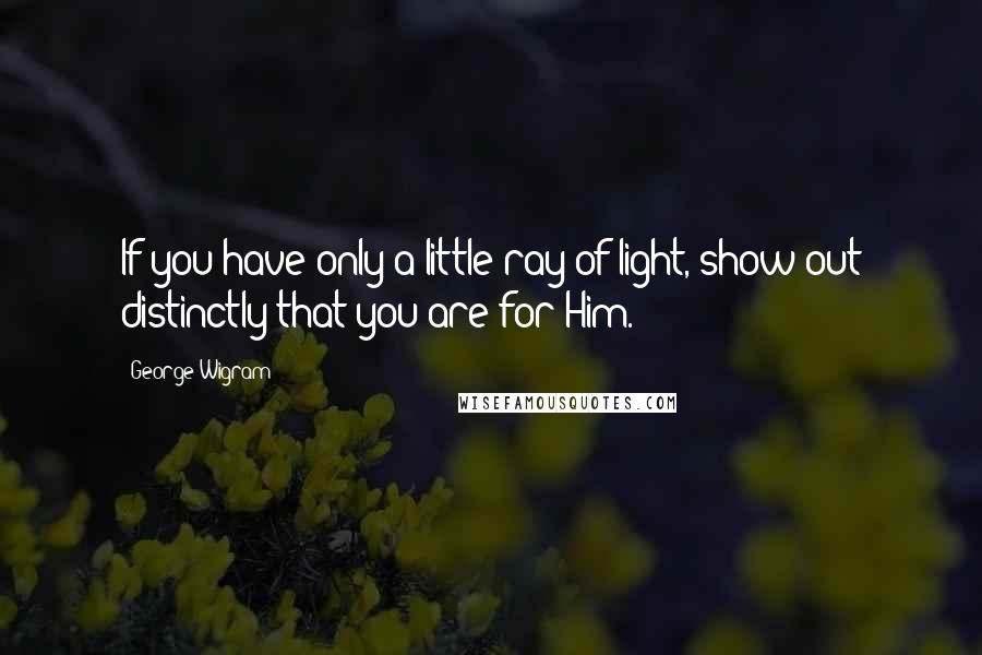 George Wigram Quotes: If you have only a little ray of light, show out distinctly that you are for Him.