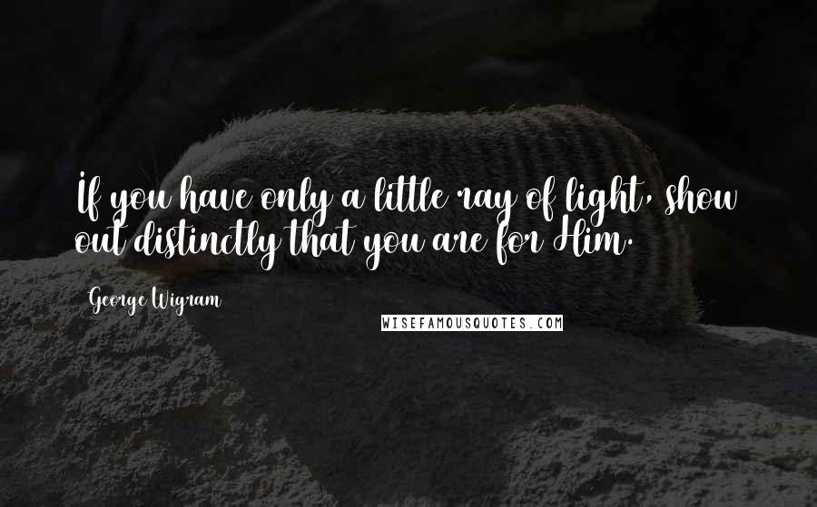 George Wigram Quotes: If you have only a little ray of light, show out distinctly that you are for Him.