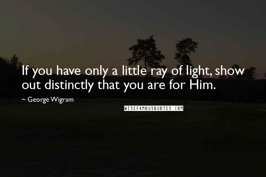 George Wigram Quotes: If you have only a little ray of light, show out distinctly that you are for Him.