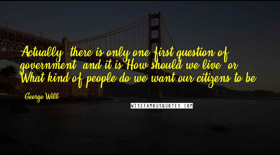 George Will Quotes: Actually, there is only one first question of government, and it is How should we live? or What kind of people do we want our citizens to be?