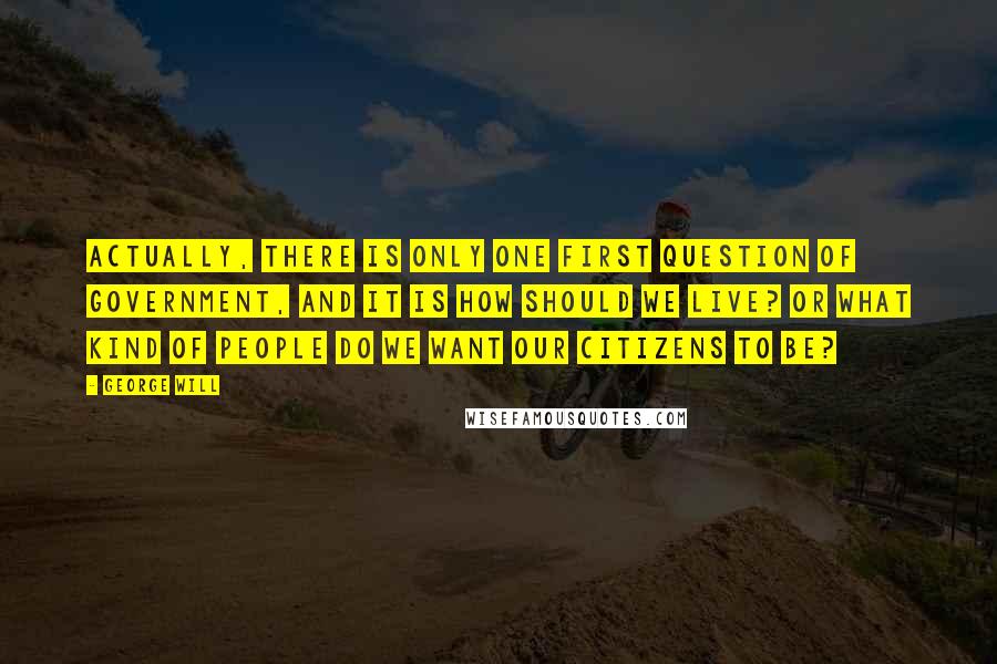 George Will Quotes: Actually, there is only one first question of government, and it is How should we live? or What kind of people do we want our citizens to be?