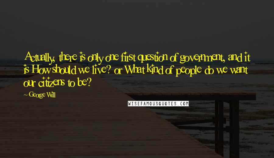 George Will Quotes: Actually, there is only one first question of government, and it is How should we live? or What kind of people do we want our citizens to be?