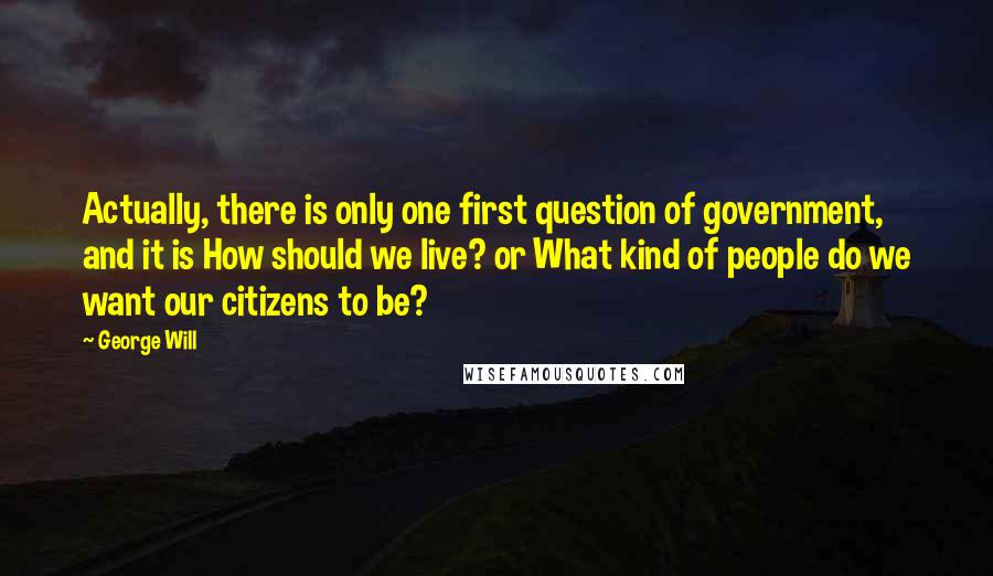 George Will Quotes: Actually, there is only one first question of government, and it is How should we live? or What kind of people do we want our citizens to be?