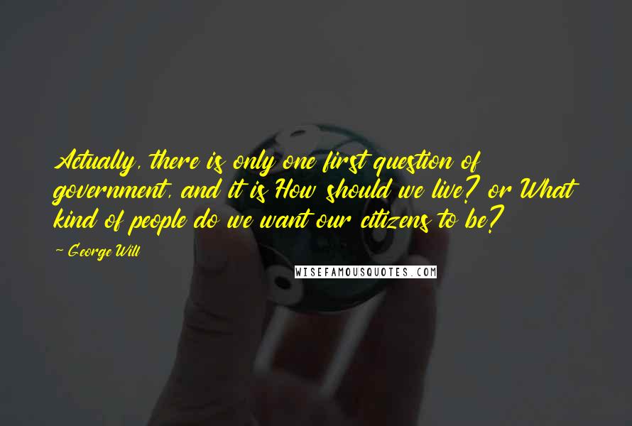 George Will Quotes: Actually, there is only one first question of government, and it is How should we live? or What kind of people do we want our citizens to be?