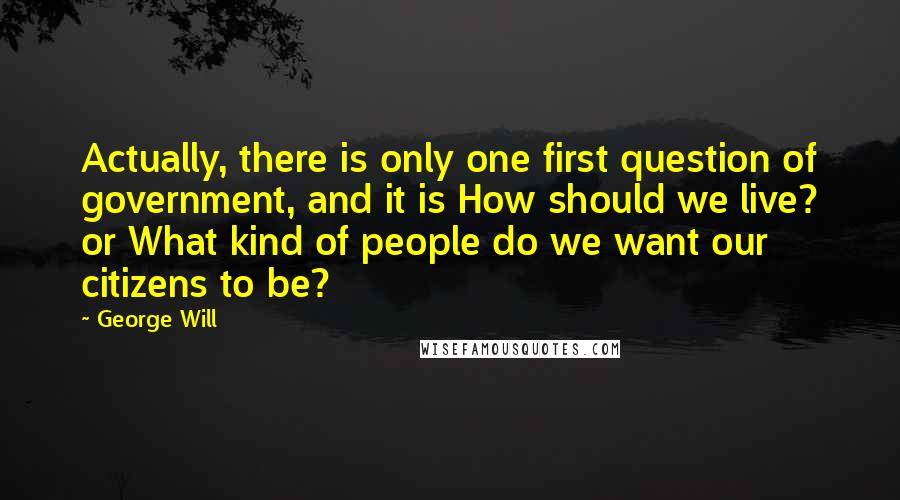 George Will Quotes: Actually, there is only one first question of government, and it is How should we live? or What kind of people do we want our citizens to be?