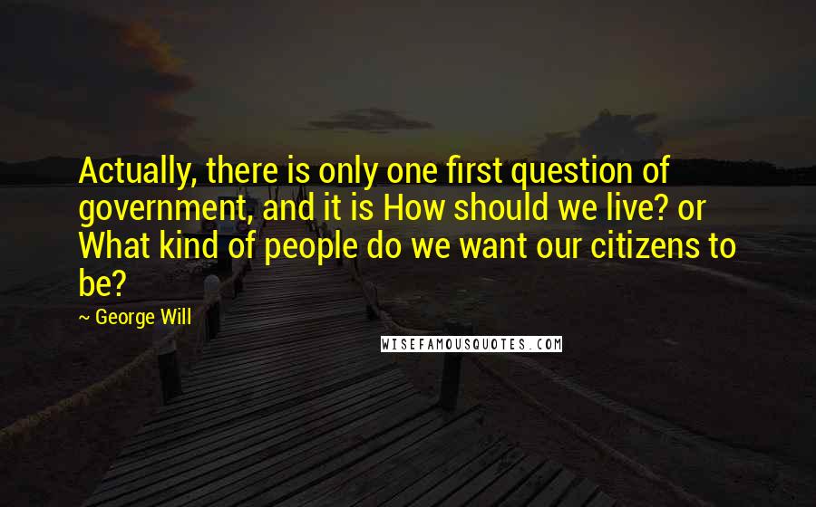 George Will Quotes: Actually, there is only one first question of government, and it is How should we live? or What kind of people do we want our citizens to be?