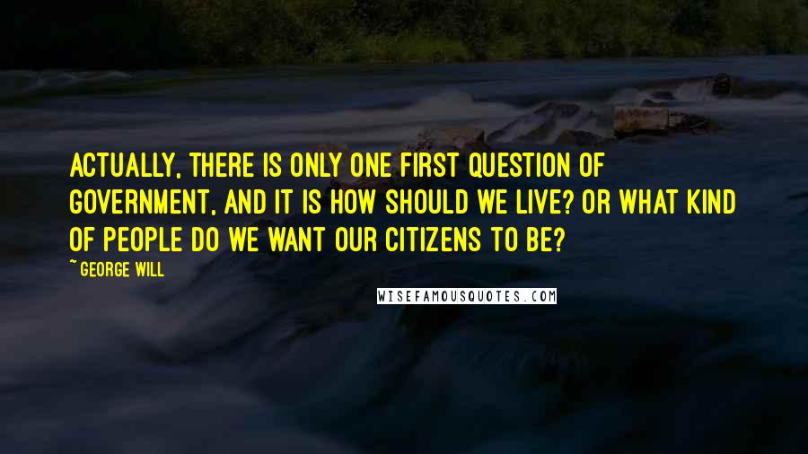 George Will Quotes: Actually, there is only one first question of government, and it is How should we live? or What kind of people do we want our citizens to be?