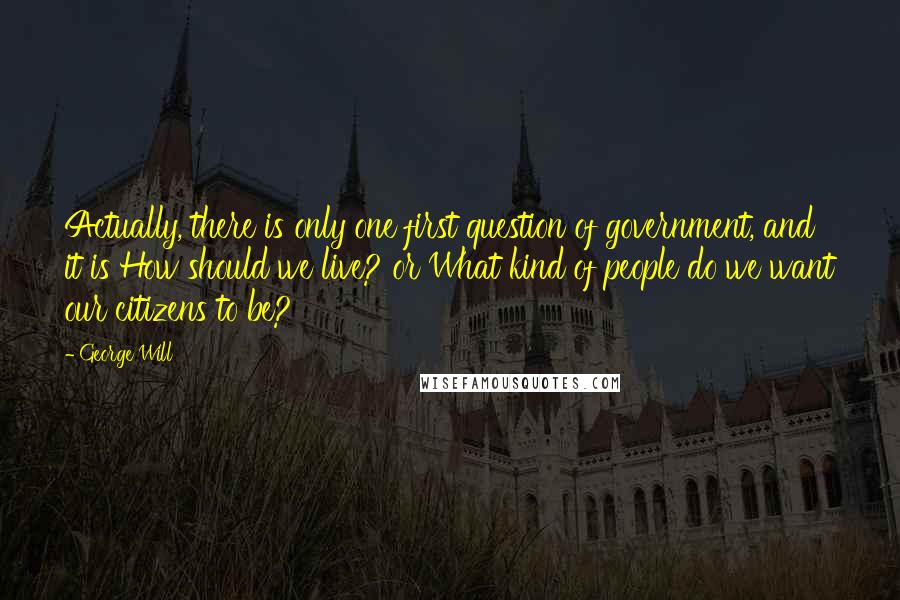 George Will Quotes: Actually, there is only one first question of government, and it is How should we live? or What kind of people do we want our citizens to be?