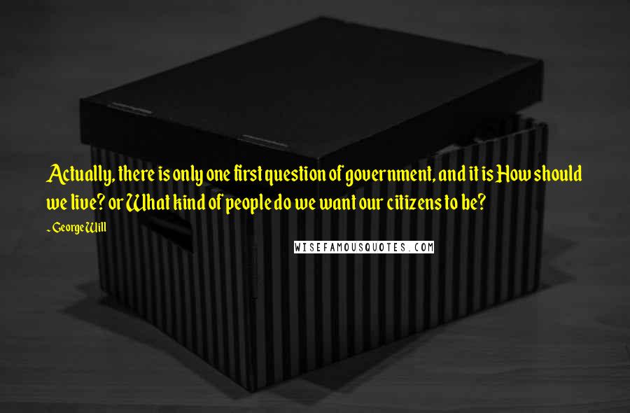 George Will Quotes: Actually, there is only one first question of government, and it is How should we live? or What kind of people do we want our citizens to be?