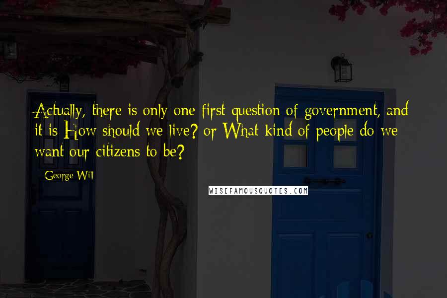 George Will Quotes: Actually, there is only one first question of government, and it is How should we live? or What kind of people do we want our citizens to be?