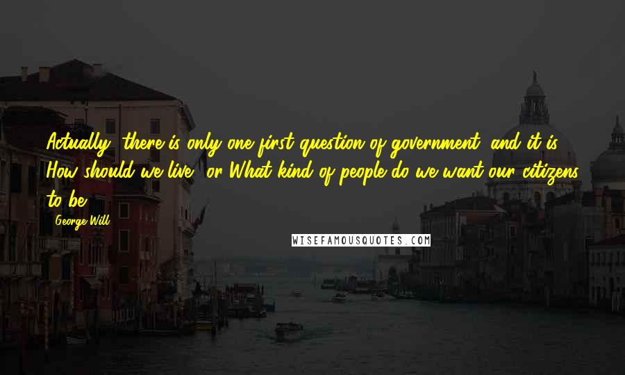 George Will Quotes: Actually, there is only one first question of government, and it is How should we live? or What kind of people do we want our citizens to be?