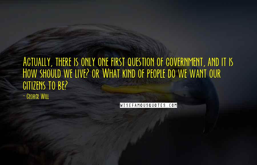 George Will Quotes: Actually, there is only one first question of government, and it is How should we live? or What kind of people do we want our citizens to be?