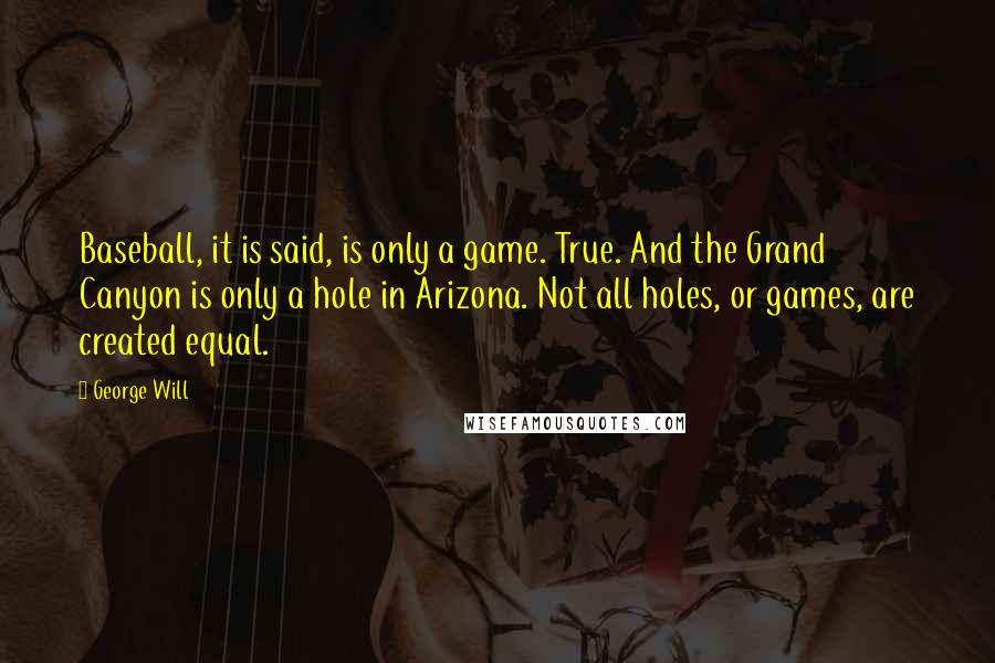 George Will Quotes: Baseball, it is said, is only a game. True. And the Grand Canyon is only a hole in Arizona. Not all holes, or games, are created equal.