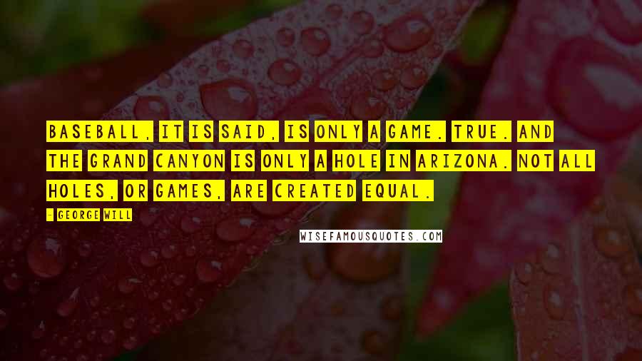 George Will Quotes: Baseball, it is said, is only a game. True. And the Grand Canyon is only a hole in Arizona. Not all holes, or games, are created equal.