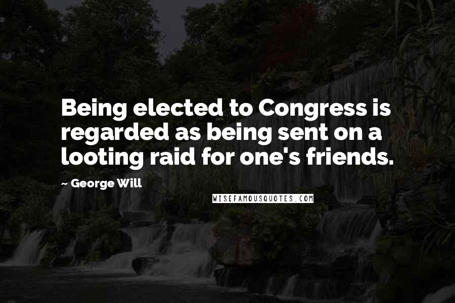 George Will Quotes: Being elected to Congress is regarded as being sent on a looting raid for one's friends.