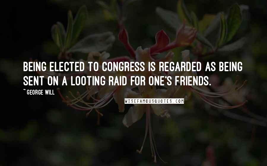 George Will Quotes: Being elected to Congress is regarded as being sent on a looting raid for one's friends.