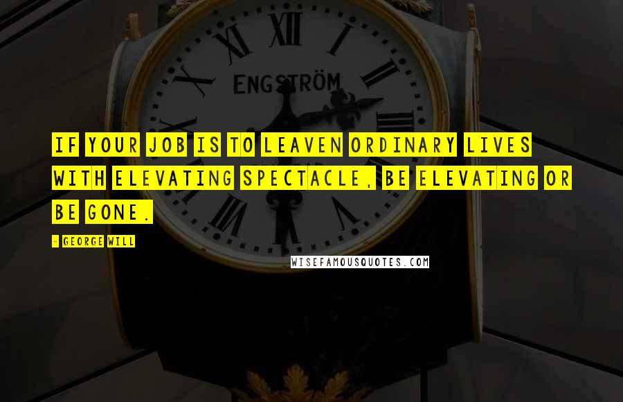 George Will Quotes: If your job is to leaven ordinary lives with elevating spectacle, be elevating or be gone.