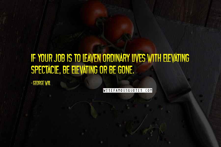 George Will Quotes: If your job is to leaven ordinary lives with elevating spectacle, be elevating or be gone.