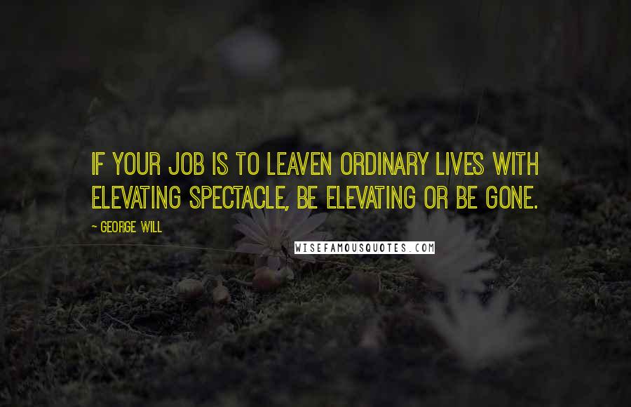 George Will Quotes: If your job is to leaven ordinary lives with elevating spectacle, be elevating or be gone.