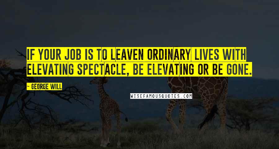 George Will Quotes: If your job is to leaven ordinary lives with elevating spectacle, be elevating or be gone.