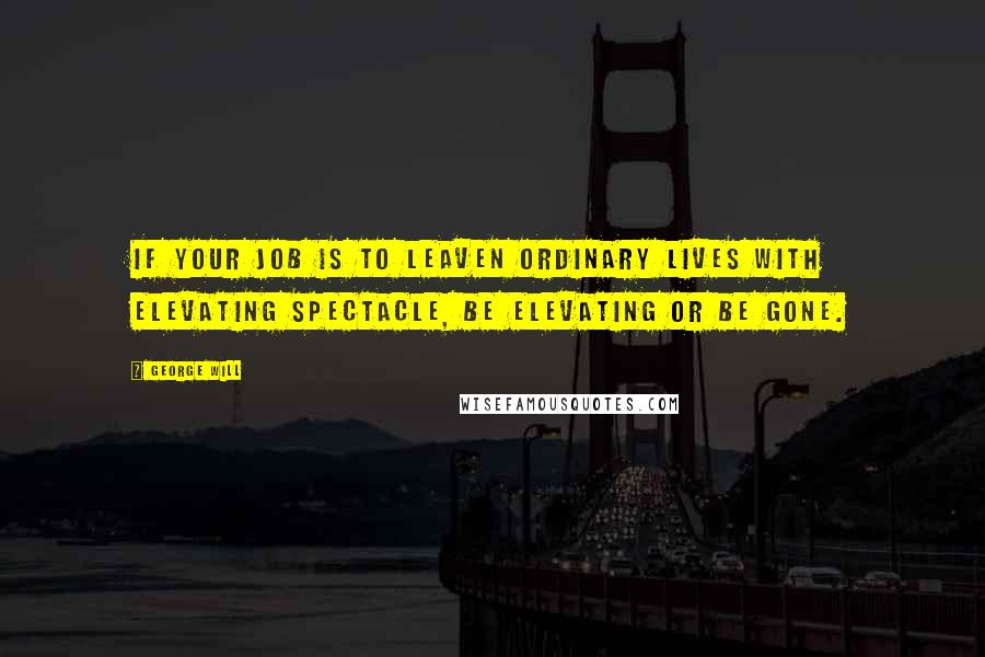 George Will Quotes: If your job is to leaven ordinary lives with elevating spectacle, be elevating or be gone.