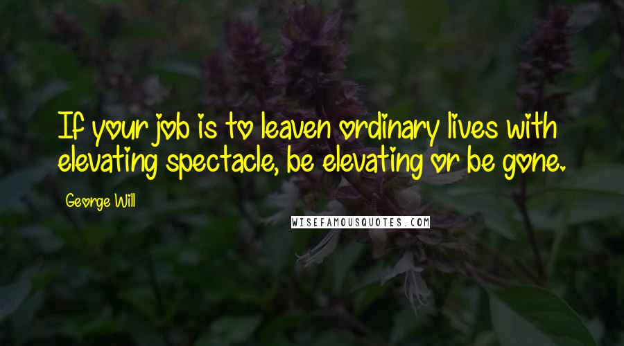 George Will Quotes: If your job is to leaven ordinary lives with elevating spectacle, be elevating or be gone.
